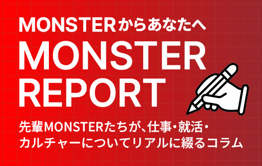 「MONSTER REPORT」先輩モンスターたちが、仕事・就活・カルチャーについてリアルに綴るコラム