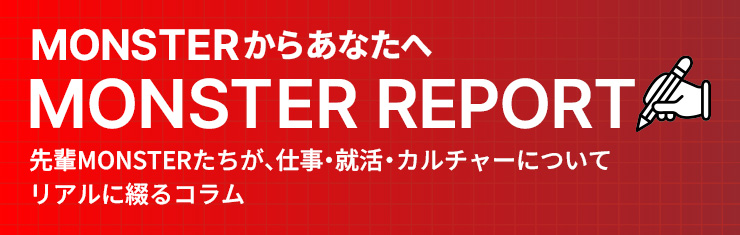 「MONSTER REPORT」先輩モンスターたちが、仕事・就活・カルチャーについてリアルに綴るコラム